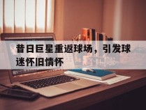 昔日巨星重返球场，引发球迷怀旧情怀的简单介绍