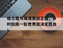 哈兰德与海港激战正酣，补时阶段一粒世界波决定胜负！