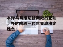 本泽马与维尼修斯激战正酣，补时阶段一粒世界波决定胜负！