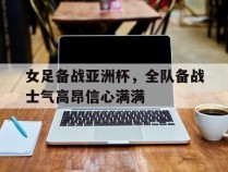 关于女足备战亚洲杯，全队备战士气高昂信心满满的信息