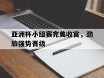 亚洲杯小组赛完美收官，劲旅强势晋级