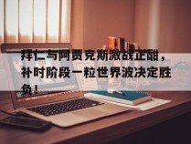 拜仁与阿贾克斯激战正酣，补时阶段一粒世界波决定胜负！阿贾克斯中文官网