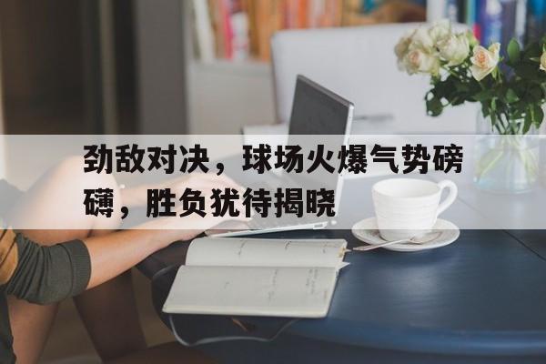 包含劲敌对决，球场火爆气势磅礴，胜负犹待揭晓的词条