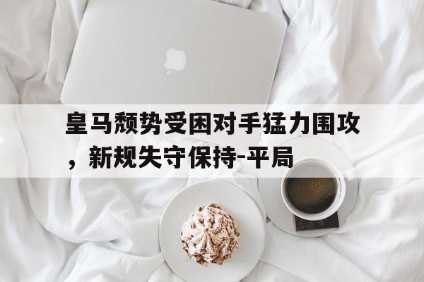 皇马颓势受困对手猛力围攻，新规失守保持-平局的简单介绍