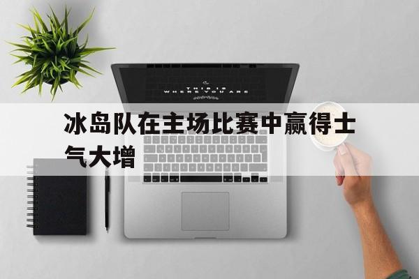 关于冰岛队在主场比赛中赢得士气大增的信息