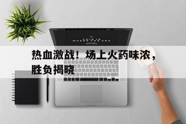 关于热血激战！场上火药味浓，胜负揭晓的信息
