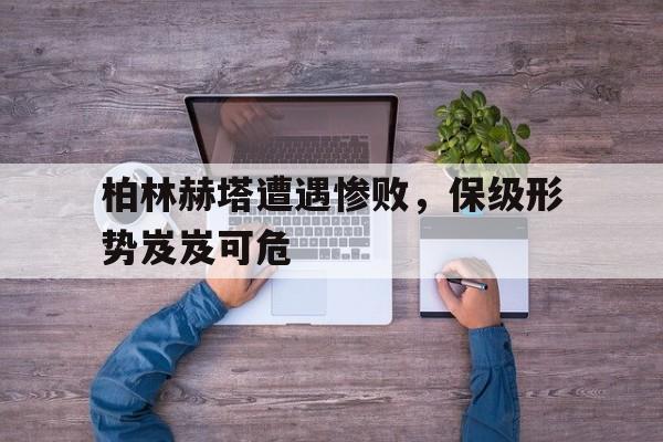 关于柏林赫塔遭遇惨败，保级形势岌岌可危的信息