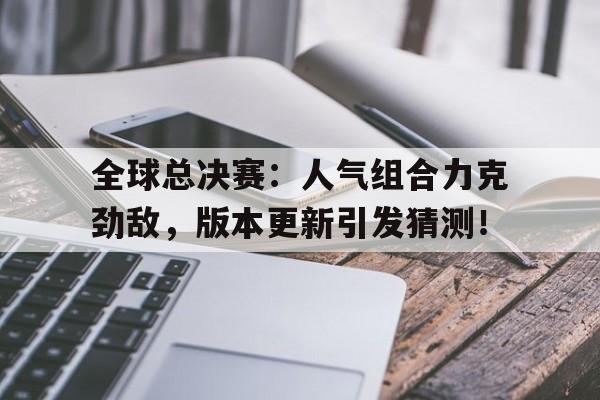 全球总决赛：人气组合力克劲敌，版本更新引发猜测！