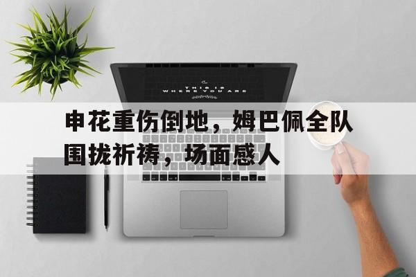 申花重伤倒地，姆巴佩全队围拢祈祷，场面感人申花球迷姆巴佩