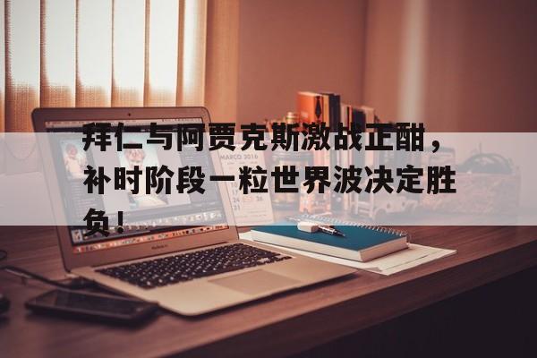 拜仁与阿贾克斯激战正酣，补时阶段一粒世界波决定胜负！阿贾克斯中文官网